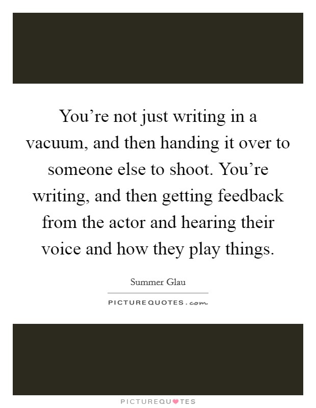 You're not just writing in a vacuum, and then handing it over to someone else to shoot. You're writing, and then getting feedback from the actor and hearing their voice and how they play things. Picture Quote #1