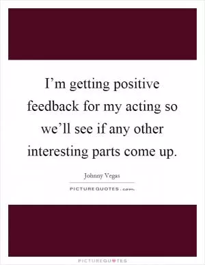 I’m getting positive feedback for my acting so we’ll see if any other interesting parts come up Picture Quote #1