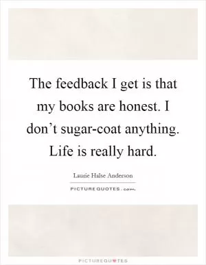 The feedback I get is that my books are honest. I don’t sugar-coat anything. Life is really hard Picture Quote #1