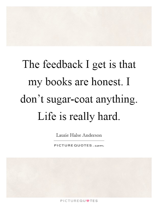 The feedback I get is that my books are honest. I don't sugar-coat anything. Life is really hard. Picture Quote #1
