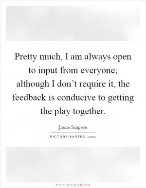 Pretty much, I am always open to input from everyone; although I don’t require it, the feedback is conducive to getting the play together Picture Quote #1