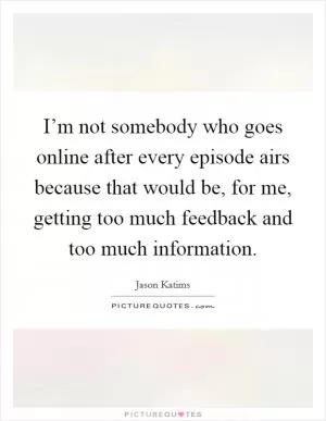I’m not somebody who goes online after every episode airs because that would be, for me, getting too much feedback and too much information Picture Quote #1