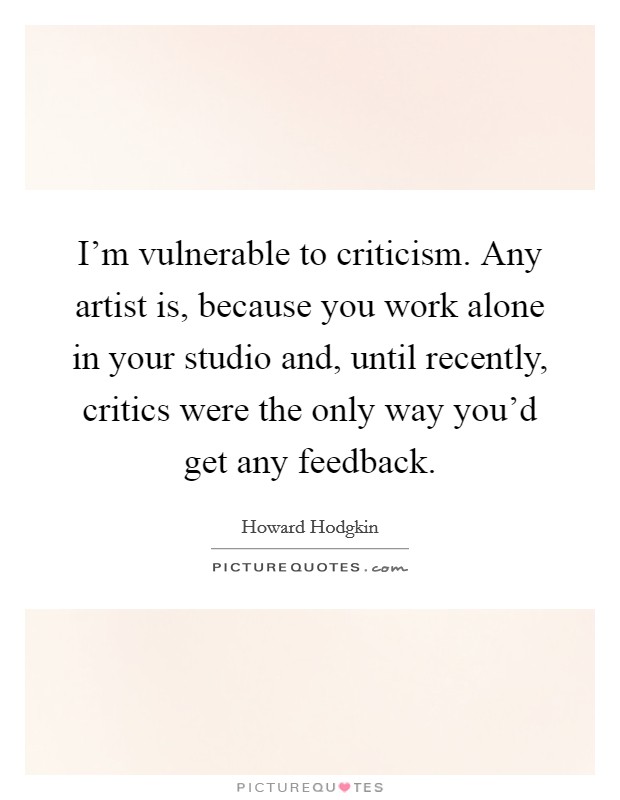 I'm vulnerable to criticism. Any artist is, because you work alone in your studio and, until recently, critics were the only way you'd get any feedback. Picture Quote #1