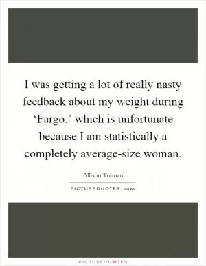 I was getting a lot of really nasty feedback about my weight during ‘Fargo,’ which is unfortunate because I am statistically a completely average-size woman Picture Quote #1