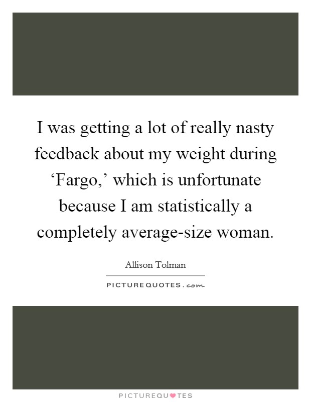 I was getting a lot of really nasty feedback about my weight during ‘Fargo,' which is unfortunate because I am statistically a completely average-size woman. Picture Quote #1