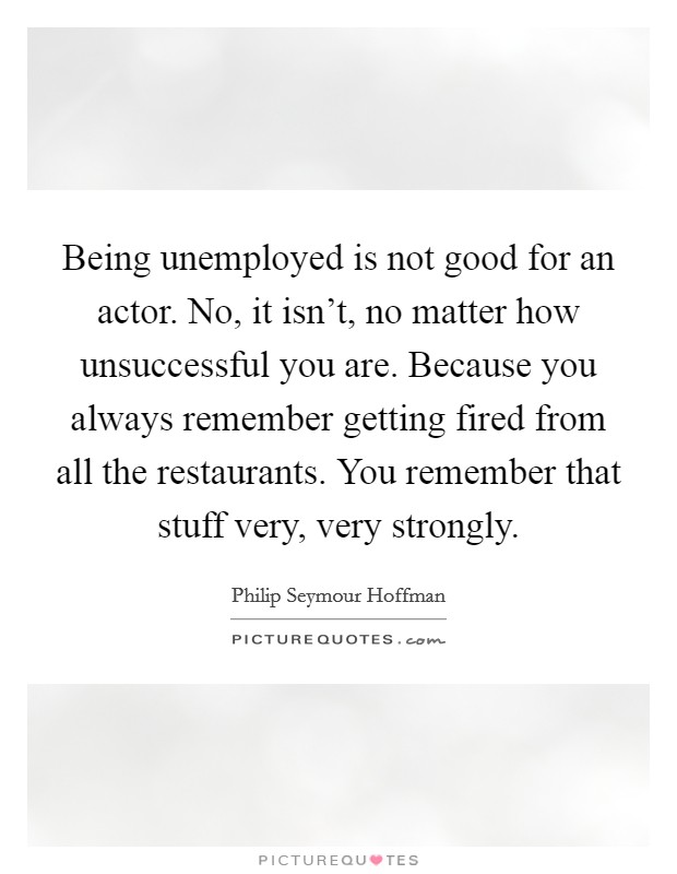 Being unemployed is not good for an actor. No, it isn't, no matter how unsuccessful you are. Because you always remember getting fired from all the restaurants. You remember that stuff very, very strongly. Picture Quote #1
