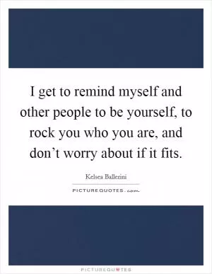 I get to remind myself and other people to be yourself, to rock you who you are, and don’t worry about if it fits Picture Quote #1