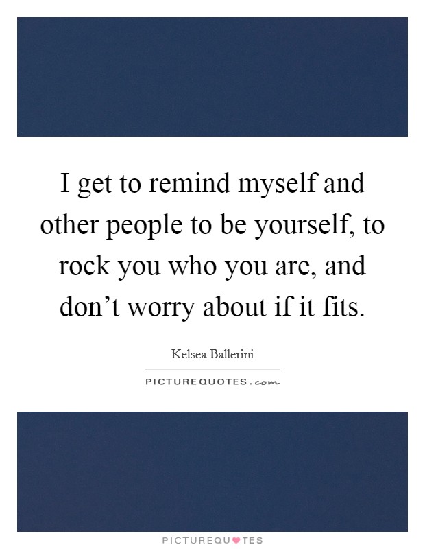 I get to remind myself and other people to be yourself, to rock you who you are, and don't worry about if it fits. Picture Quote #1