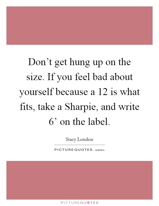 Don't get hung up on the size. If you feel bad about yourself because a 12 is what fits, take a Sharpie, and write  6' on the label. Picture Quote #1