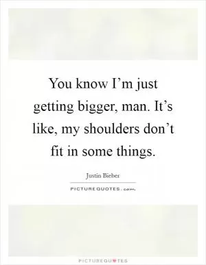 You know I’m just getting bigger, man. It’s like, my shoulders don’t fit in some things Picture Quote #1