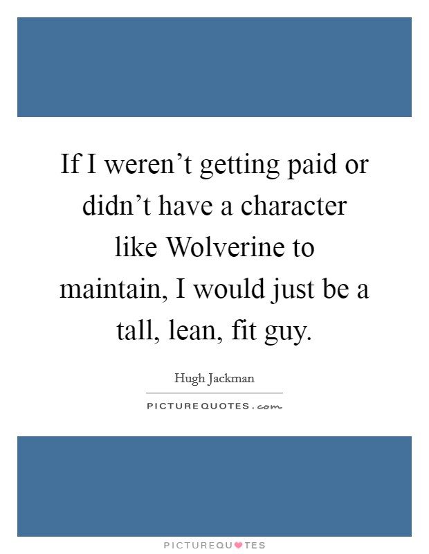 If I weren't getting paid or didn't have a character like Wolverine to maintain, I would just be a tall, lean, fit guy. Picture Quote #1