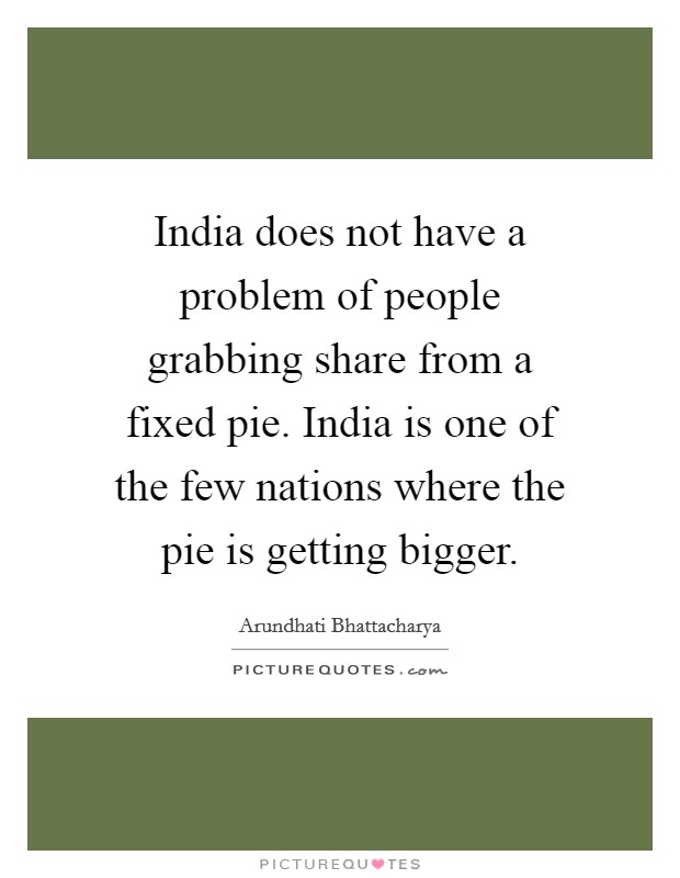 India does not have a problem of people grabbing share from a fixed pie. India is one of the few nations where the pie is getting bigger. Picture Quote #1