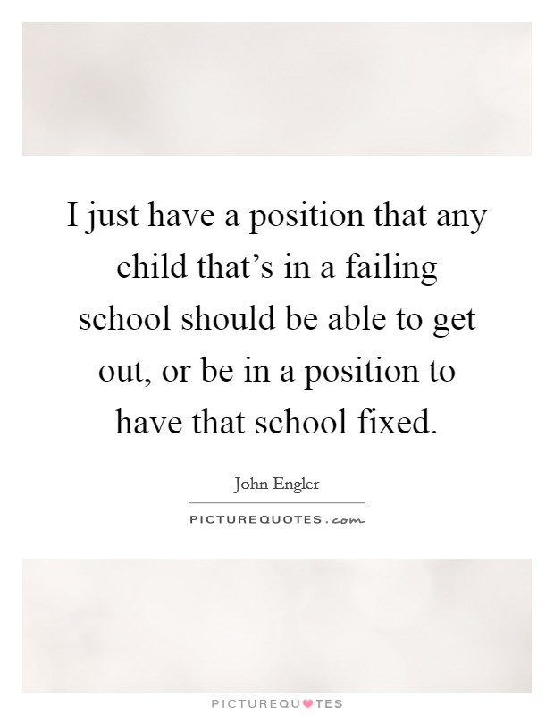 I just have a position that any child that's in a failing school should be able to get out, or be in a position to have that school fixed. Picture Quote #1