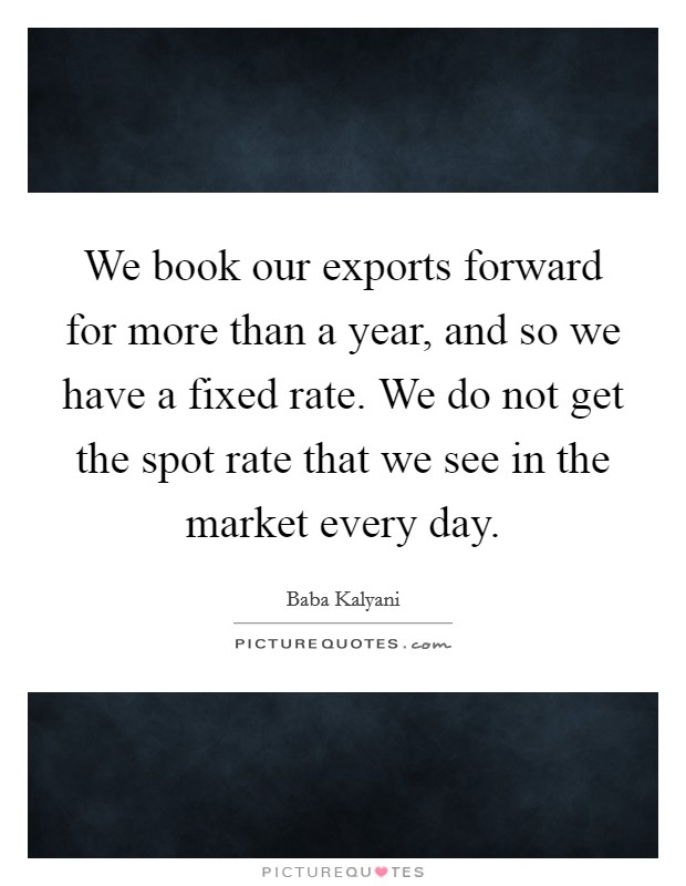 We book our exports forward for more than a year, and so we have a fixed rate. We do not get the spot rate that we see in the market every day. Picture Quote #1