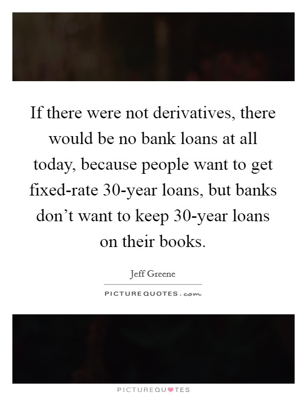If there were not derivatives, there would be no bank loans at all today, because people want to get fixed-rate 30-year loans, but banks don't want to keep 30-year loans on their books. Picture Quote #1