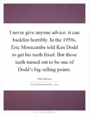 I never give anyone advice: it can backfire horribly. In the 1950s, Eric Morecambe told Ken Dodd to get his teeth fixed. But those teeth turned out to be one of Dodd’s big selling points Picture Quote #1