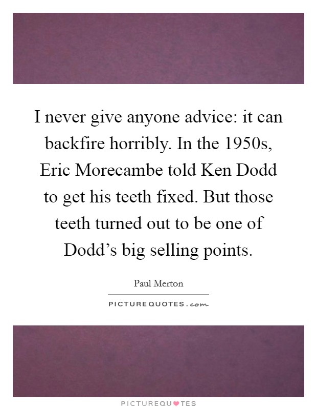 I never give anyone advice: it can backfire horribly. In the 1950s, Eric Morecambe told Ken Dodd to get his teeth fixed. But those teeth turned out to be one of Dodd's big selling points. Picture Quote #1