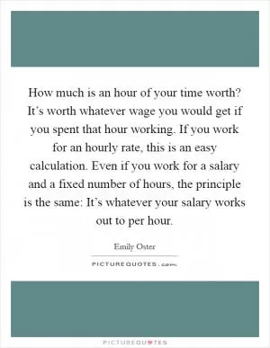 How much is an hour of your time worth? It’s worth whatever wage you would get if you spent that hour working. If you work for an hourly rate, this is an easy calculation. Even if you work for a salary and a fixed number of hours, the principle is the same: It’s whatever your salary works out to per hour Picture Quote #1