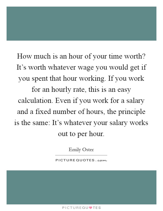 How much is an hour of your time worth? It's worth whatever wage you would get if you spent that hour working. If you work for an hourly rate, this is an easy calculation. Even if you work for a salary and a fixed number of hours, the principle is the same: It's whatever your salary works out to per hour. Picture Quote #1