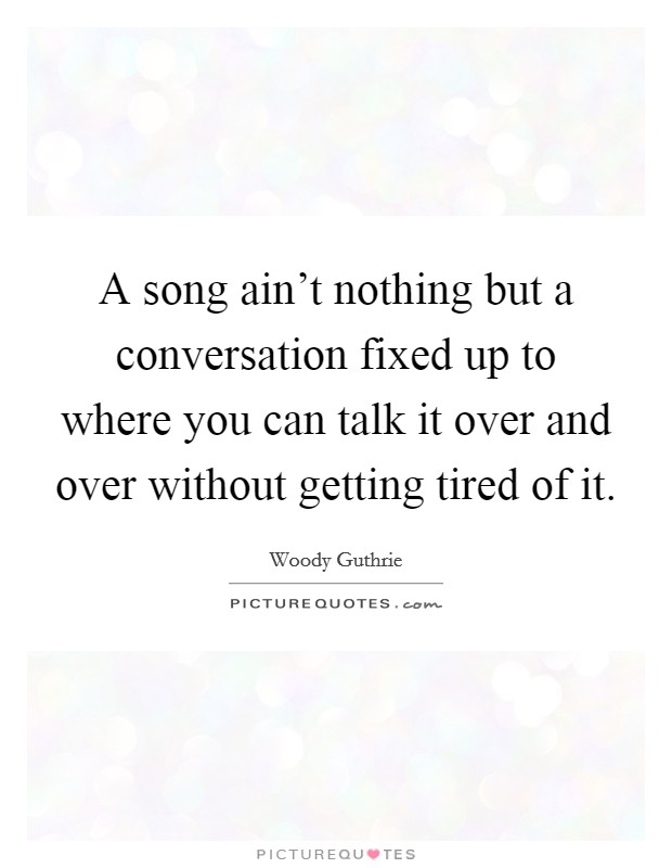 A song ain't nothing but a conversation fixed up to where you can talk it over and over without getting tired of it. Picture Quote #1