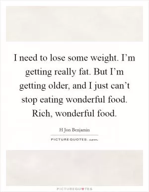 I need to lose some weight. I’m getting really fat. But I’m getting older, and I just can’t stop eating wonderful food. Rich, wonderful food Picture Quote #1