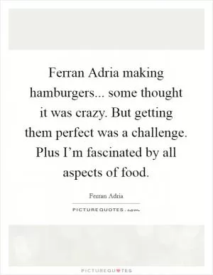 Ferran Adria making hamburgers... some thought it was crazy. But getting them perfect was a challenge. Plus I’m fascinated by all aspects of food Picture Quote #1