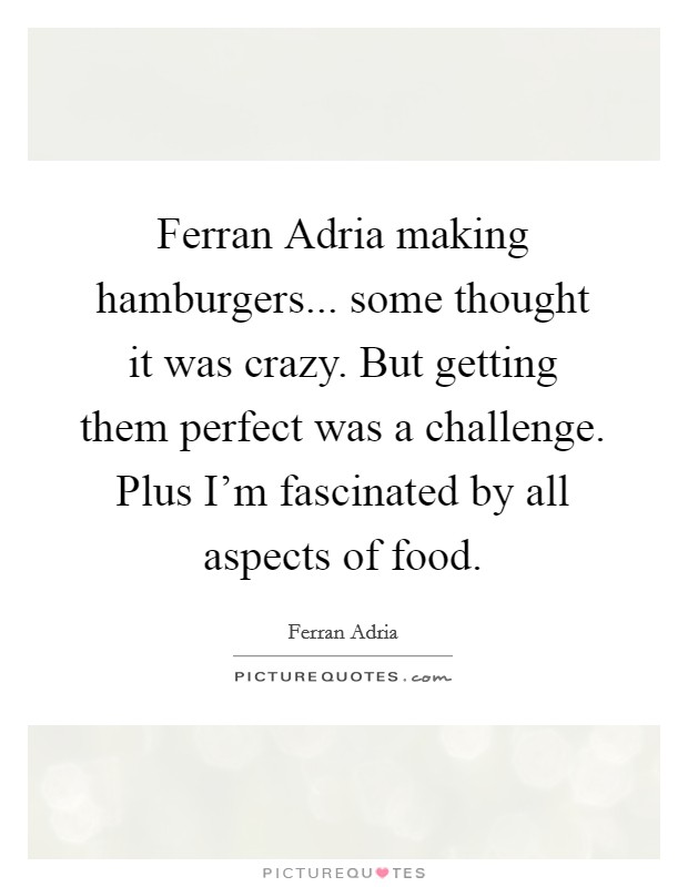 Ferran Adria making hamburgers... some thought it was crazy. But getting them perfect was a challenge. Plus I'm fascinated by all aspects of food. Picture Quote #1