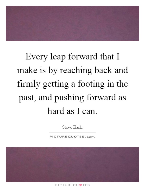 Every leap forward that I make is by reaching back and firmly getting a footing in the past, and pushing forward as hard as I can. Picture Quote #1