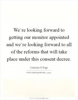 We`re looking forward to getting our monitor appointed and we`re looking forward to all of the reforms that will take place under this consent decree Picture Quote #1