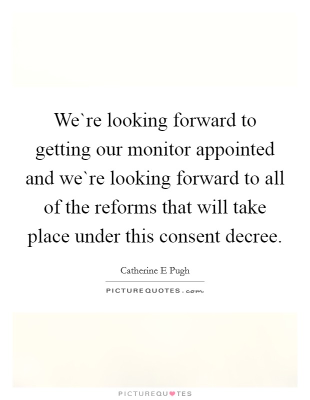 We`re looking forward to getting our monitor appointed and we`re looking forward to all of the reforms that will take place under this consent decree. Picture Quote #1