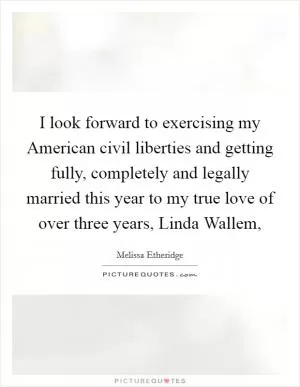I look forward to exercising my American civil liberties and getting fully, completely and legally married this year to my true love of over three years, Linda Wallem, Picture Quote #1