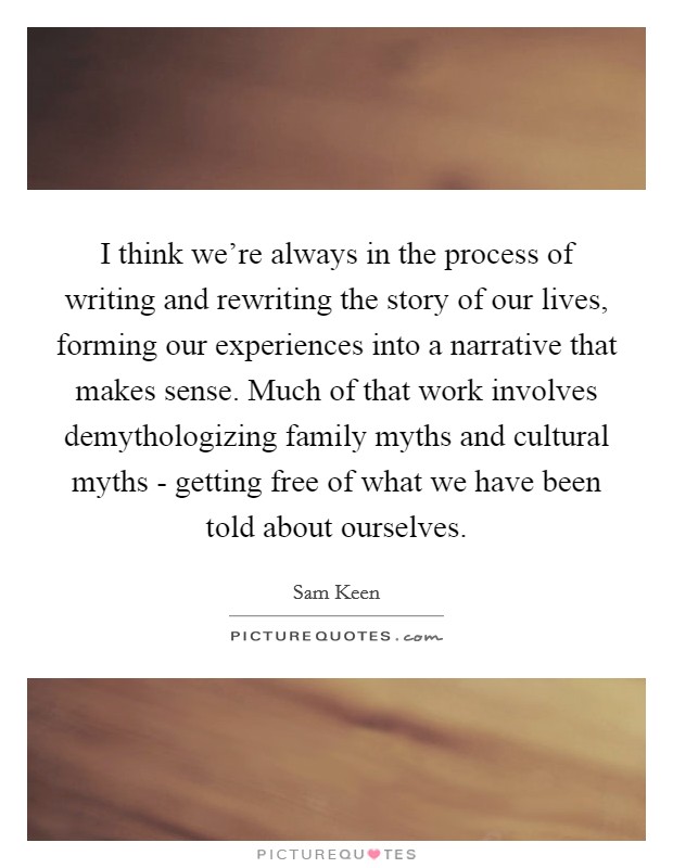 I think we're always in the process of writing and rewriting the story of our lives, forming our experiences into a narrative that makes sense. Much of that work involves demythologizing family myths and cultural myths - getting free of what we have been told about ourselves. Picture Quote #1