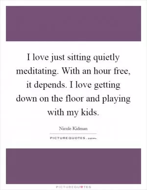 I love just sitting quietly meditating. With an hour free, it depends. I love getting down on the floor and playing with my kids Picture Quote #1