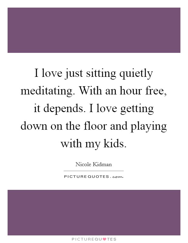 I love just sitting quietly meditating. With an hour free, it depends. I love getting down on the floor and playing with my kids. Picture Quote #1