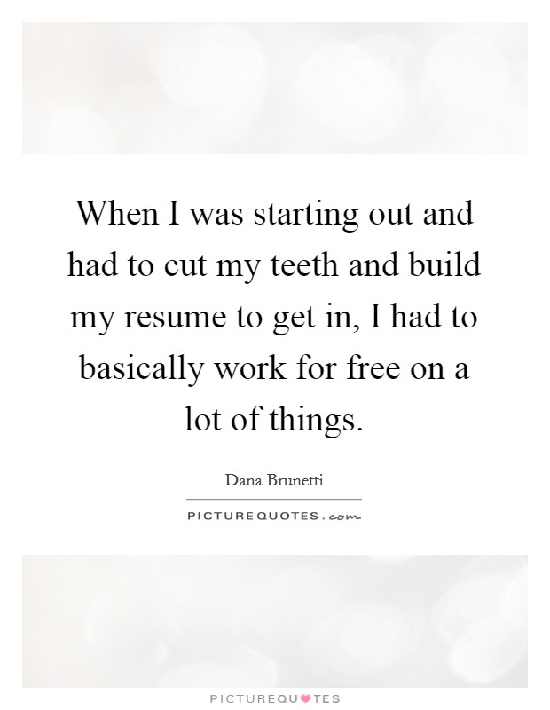 When I was starting out and had to cut my teeth and build my resume to get in, I had to basically work for free on a lot of things. Picture Quote #1