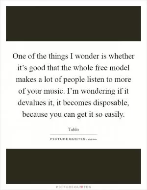 One of the things I wonder is whether it’s good that the whole free model makes a lot of people listen to more of your music. I’m wondering if it devalues it, it becomes disposable, because you can get it so easily Picture Quote #1