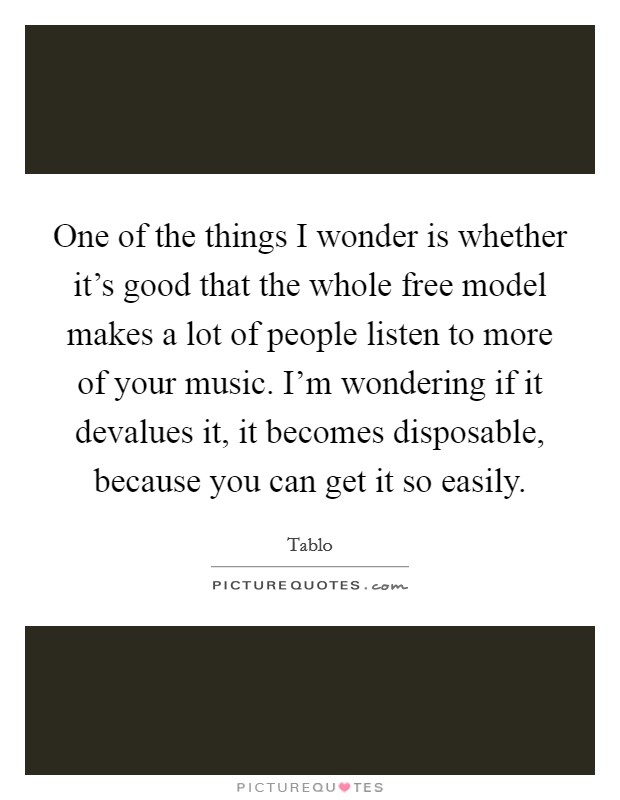 One of the things I wonder is whether it's good that the whole free model makes a lot of people listen to more of your music. I'm wondering if it devalues it, it becomes disposable, because you can get it so easily. Picture Quote #1