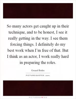 So many actors get caught up in their technique, and to be honest, I see it really getting in the way. I see them forcing things. I definitely do my best work when I’m free of that. But I think as an actor, I work really hard in preparing the roles Picture Quote #1