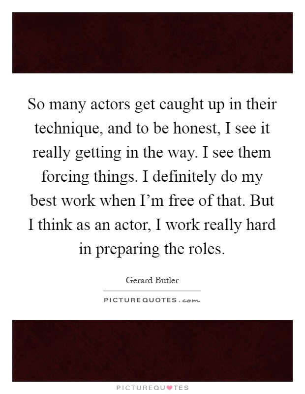 So many actors get caught up in their technique, and to be honest, I see it really getting in the way. I see them forcing things. I definitely do my best work when I'm free of that. But I think as an actor, I work really hard in preparing the roles. Picture Quote #1