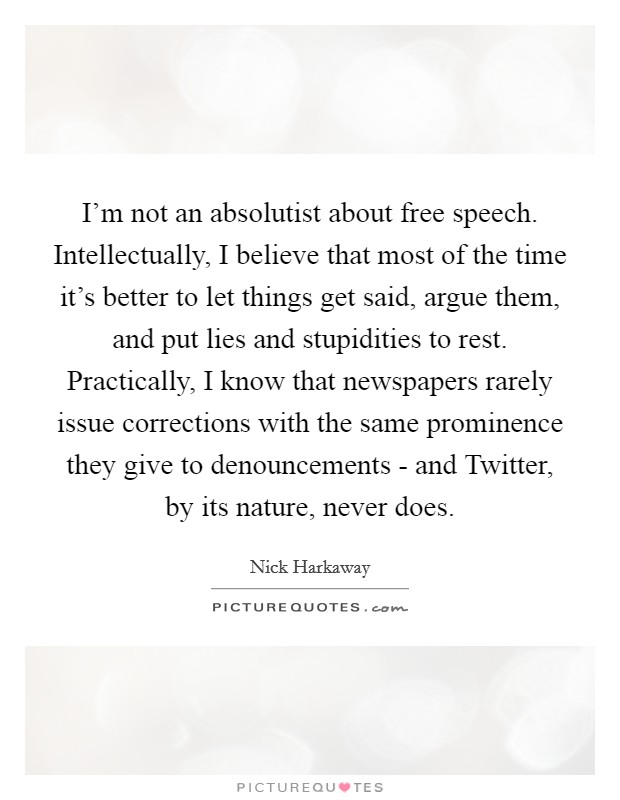 I'm not an absolutist about free speech. Intellectually, I believe that most of the time it's better to let things get said, argue them, and put lies and stupidities to rest. Practically, I know that newspapers rarely issue corrections with the same prominence they give to denouncements - and Twitter, by its nature, never does. Picture Quote #1