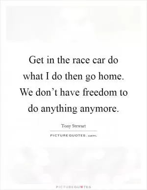 Get in the race car do what I do then go home. We don’t have freedom to do anything anymore Picture Quote #1