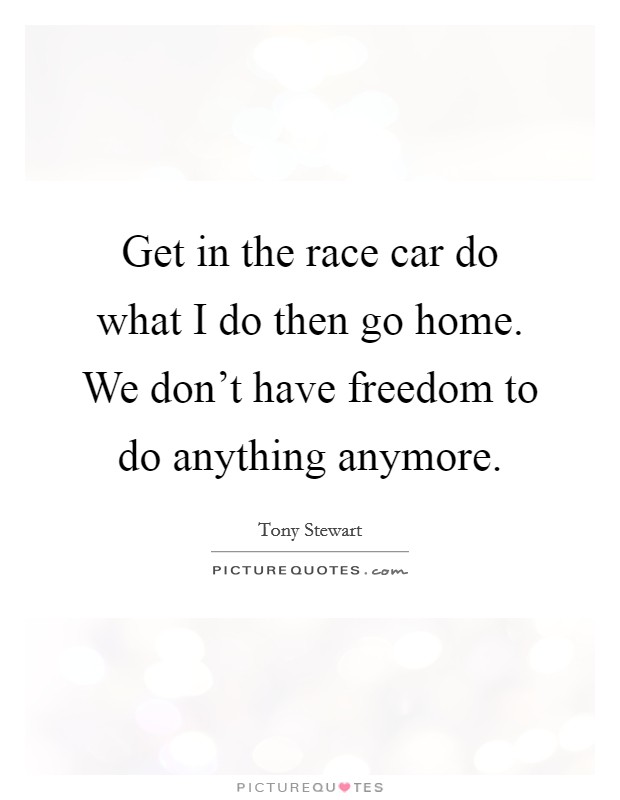 Get in the race car do what I do then go home. We don't have freedom to do anything anymore. Picture Quote #1