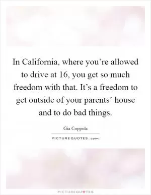 In California, where you’re allowed to drive at 16, you get so much freedom with that. It’s a freedom to get outside of your parents’ house and to do bad things Picture Quote #1