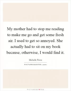 My mother had to stop me reading to make me go and get some fresh air. I used to get so annoyed. She actually had to sit on my book because, otherwise, I would find it Picture Quote #1