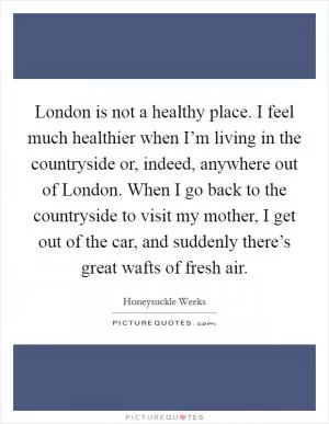 London is not a healthy place. I feel much healthier when I’m living in the countryside or, indeed, anywhere out of London. When I go back to the countryside to visit my mother, I get out of the car, and suddenly there’s great wafts of fresh air Picture Quote #1