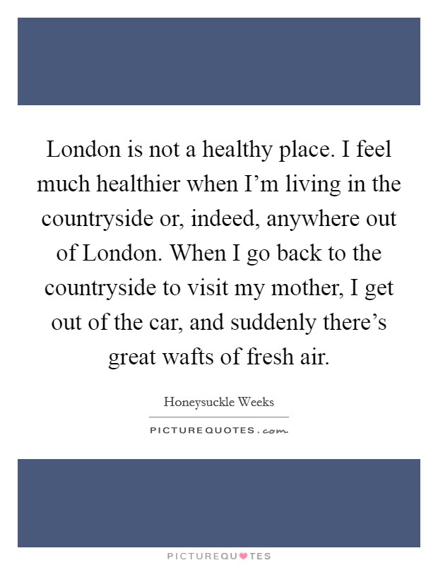 London is not a healthy place. I feel much healthier when I'm living in the countryside or, indeed, anywhere out of London. When I go back to the countryside to visit my mother, I get out of the car, and suddenly there's great wafts of fresh air. Picture Quote #1