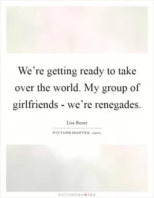 We’re getting ready to take over the world. My group of girlfriends - we’re renegades Picture Quote #1