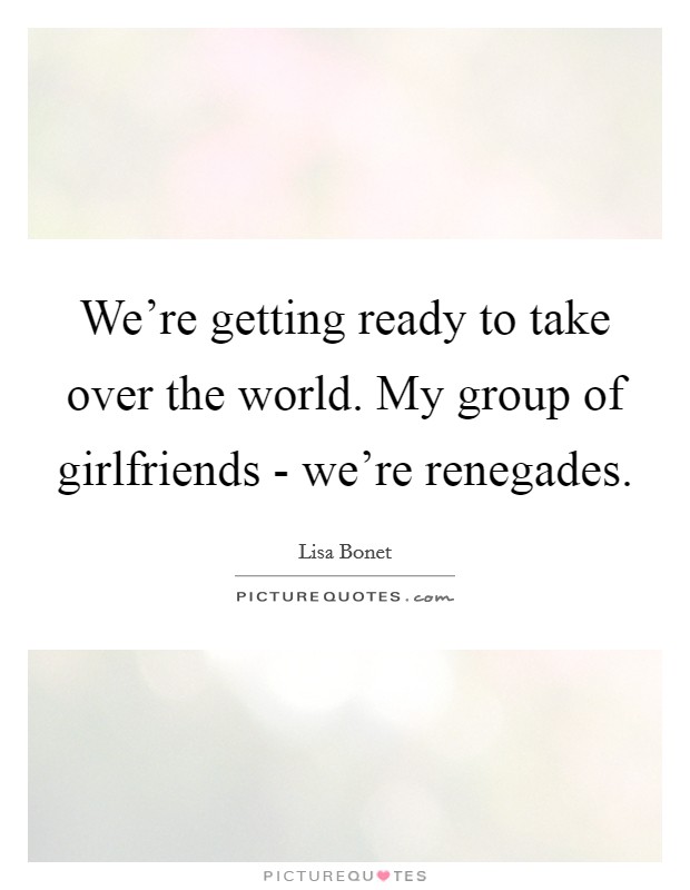We're getting ready to take over the world. My group of girlfriends - we're renegades. Picture Quote #1