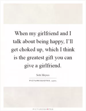 When my girlfriend and I talk about being happy, I’ll get choked up, which I think is the greatest gift you can give a girlfriend Picture Quote #1