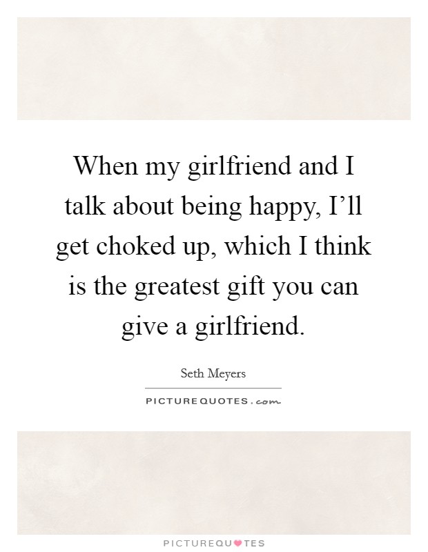 When my girlfriend and I talk about being happy, I'll get choked up, which I think is the greatest gift you can give a girlfriend. Picture Quote #1